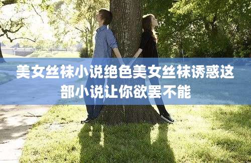 美女丝袜小说绝色美女丝袜诱惑这部小说让你欲罢不能