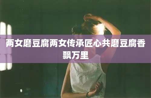 两女磨豆腐两女传承匠心共磨豆腐香飘万里