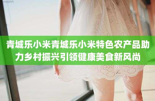 青城乐小米青城乐小米特色农产品助力乡村振兴引领健康美食新风尚