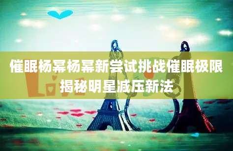 催眠杨幂杨幂新尝试挑战催眠极限揭秘明星减压新法
