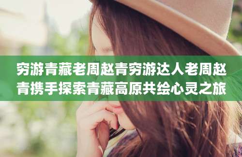穷游青藏老周赵青穷游达人老周赵青携手探索青藏高原共绘心灵之旅