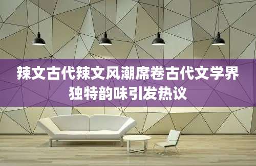 辣文古代辣文风潮席卷古代文学界独特韵味引发热议