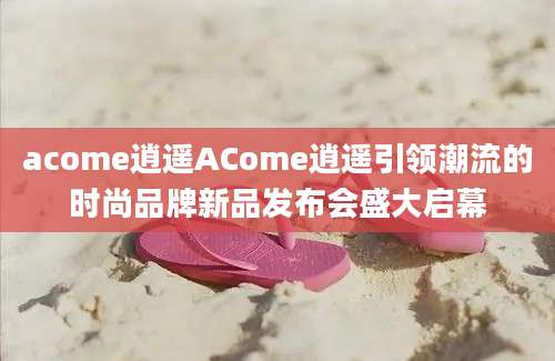 acome逍遥ACome逍遥引领潮流的时尚品牌新品发布会盛大启幕