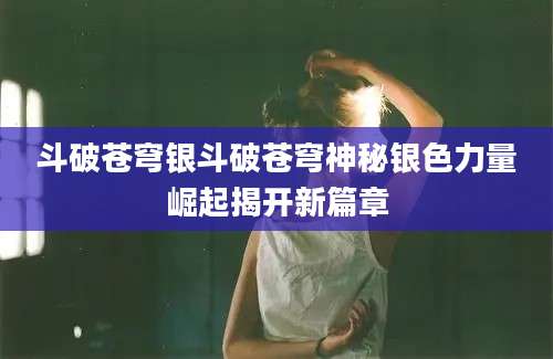 斗破苍穹银斗破苍穹神秘银色力量崛起揭开新篇章