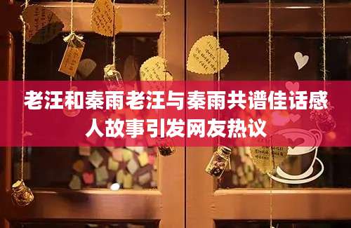 老汪和秦雨老汪与秦雨共谱佳话感人故事引发网友热议