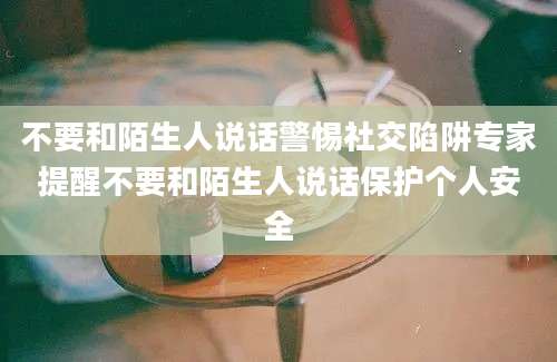 不要和陌生人说话警惕社交陷阱专家提醒不要和陌生人说话保护个人安全