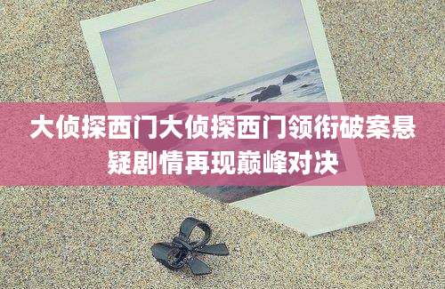 大侦探西门大侦探西门领衔破案悬疑剧情再现巅峰对决