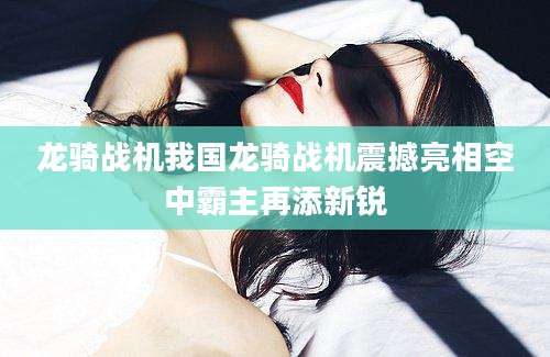 龙骑战机我国龙骑战机震撼亮相空中霸主再添新锐