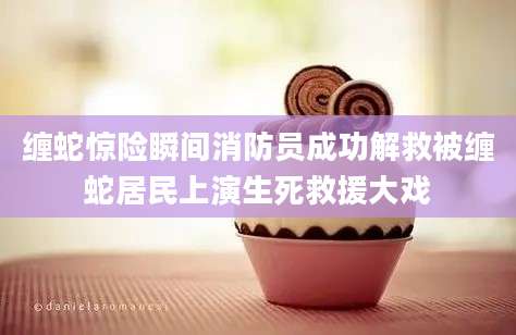 缠蛇惊险瞬间消防员成功解救被缠蛇居民上演生死救援大戏