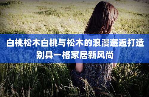 白桃松木白桃与松木的浪漫邂逅打造别具一格家居新风尚