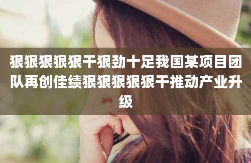 狠狠狠狠狠干狠劲十足我国某项目团队再创佳绩狠狠狠狠狠干推动产业升级