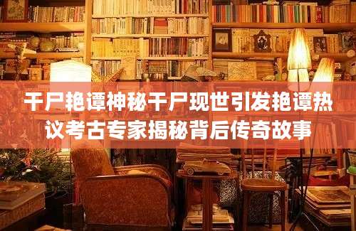 干尸艳谭神秘干尸现世引发艳谭热议考古专家揭秘背后传奇故事
