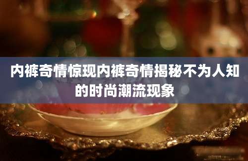 内裤奇情惊现内裤奇情揭秘不为人知的时尚潮流现象