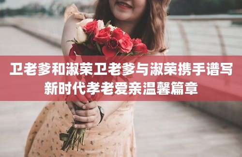 卫老爹和淑荣卫老爹与淑荣携手谱写新时代孝老爱亲温馨篇章