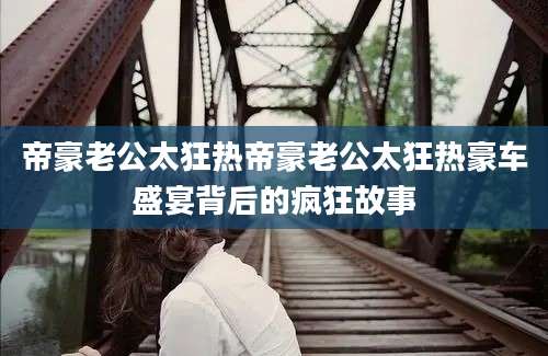 帝豪老公太狂热帝豪老公太狂热豪车盛宴背后的疯狂故事