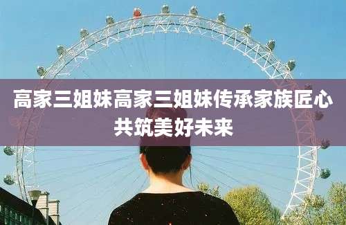 高家三姐妹高家三姐妹传承家族匠心共筑美好未来
