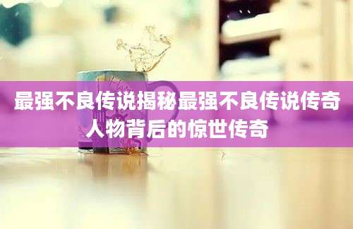 最强不良传说揭秘最强不良传说传奇人物背后的惊世传奇