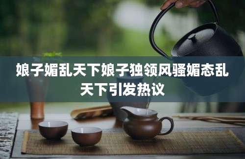 娘子媚乱天下娘子独领风骚媚态乱天下引发热议