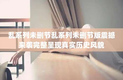 乱系列未删节乱系列未删节版震撼来袭完整呈现真实历史风貌