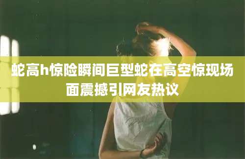 蛇高h惊险瞬间巨型蛇在高空惊现场面震撼引网友热议