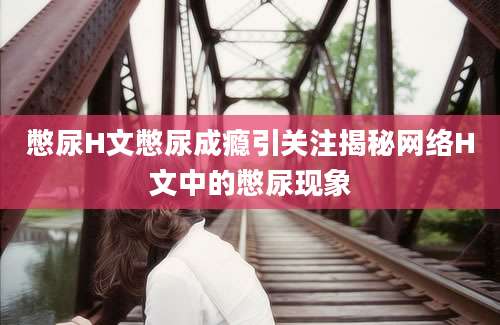 憋尿H文憋尿成瘾引关注揭秘网络H文中的憋尿现象