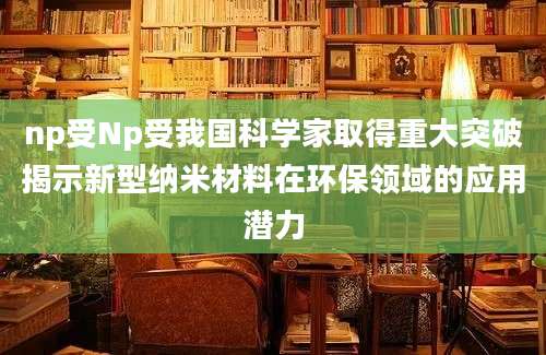 np受Np受我国科学家取得重大突破揭示新型纳米材料在环保领域的应用潜力