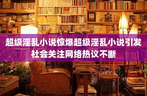 超级淫乱小说惊爆超级淫乱小说引发社会关注网络热议不断