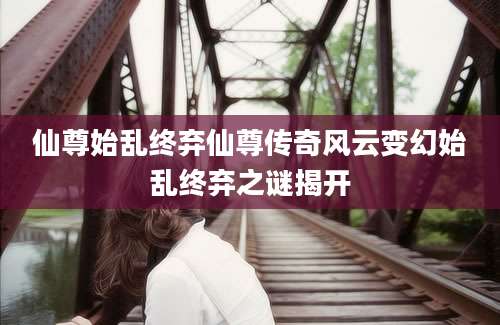 仙尊始乱终弃仙尊传奇风云变幻始乱终弃之谜揭开