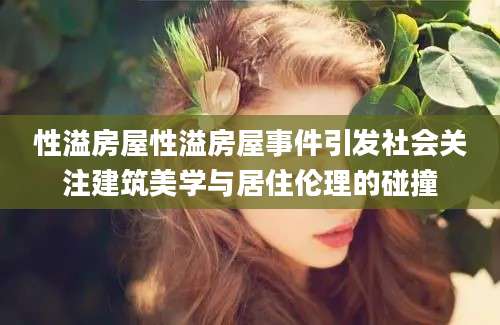 性溢房屋性溢房屋事件引发社会关注建筑美学与居住伦理的碰撞