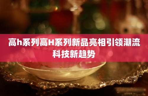 高h系列高H系列新品亮相引领潮流科技新趋势