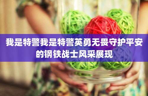 我是特警我是特警英勇无畏守护平安的钢铁战士风采展现