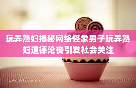 玩弄熟妇揭秘网络怪象男子玩弄熟妇道德沦丧引发社会关注