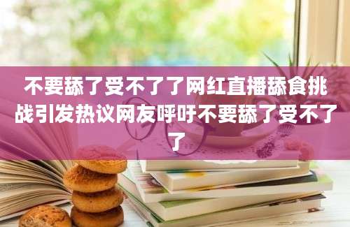 不要舔了受不了了网红直播舔食挑战引发热议网友呼吁不要舔了受不了了