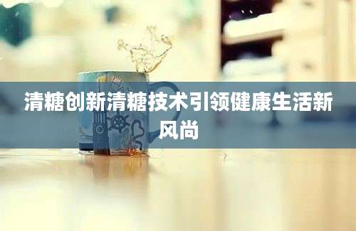 清糖创新清糖技术引领健康生活新风尚