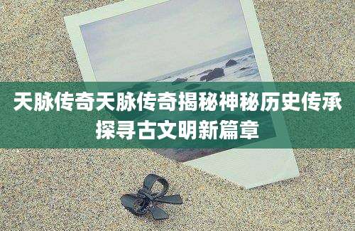 天脉传奇天脉传奇揭秘神秘历史传承探寻古文明新篇章