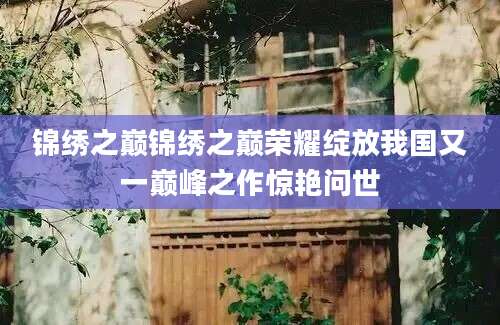 锦绣之巅锦绣之巅荣耀绽放我国又一巅峰之作惊艳问世