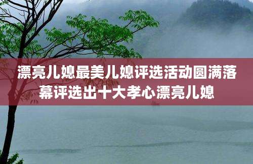 漂亮儿媳最美儿媳评选活动圆满落幕评选出十大孝心漂亮儿媳