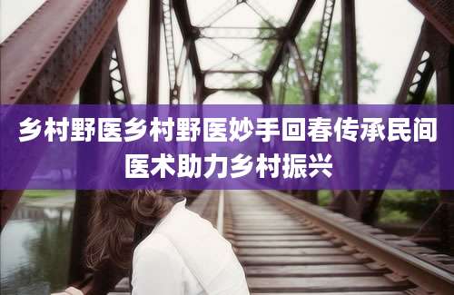 乡村野医乡村野医妙手回春传承民间医术助力乡村振兴