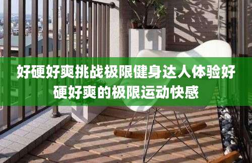 好硬好爽挑战极限健身达人体验好硬好爽的极限运动快感