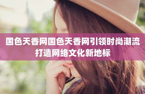 国色天香网国色天香网引领时尚潮流打造网络文化新地标