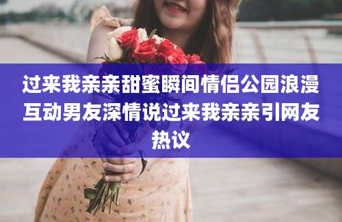 过来我亲亲甜蜜瞬间情侣公园浪漫互动男友深情说过来我亲亲引网友热议