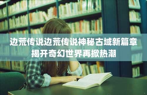 边荒传说边荒传说神秘古域新篇章揭开奇幻世界再掀热潮