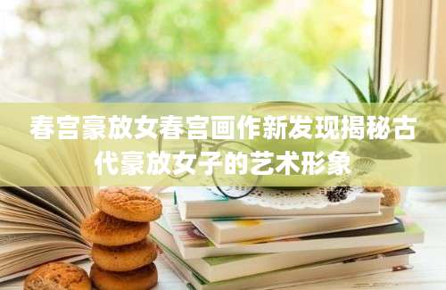 春宫豪放女春宫画作新发现揭秘古代豪放女子的艺术形象
