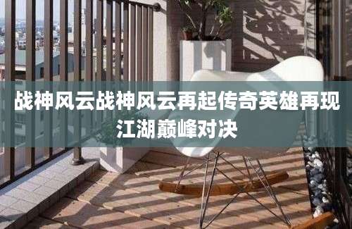 战神风云战神风云再起传奇英雄再现江湖巅峰对决