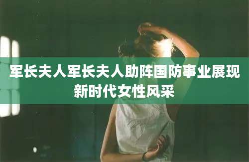 军长夫人军长夫人助阵国防事业展现新时代女性风采