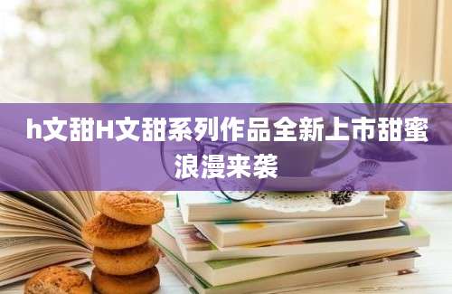 h文甜H文甜系列作品全新上市甜蜜浪漫来袭