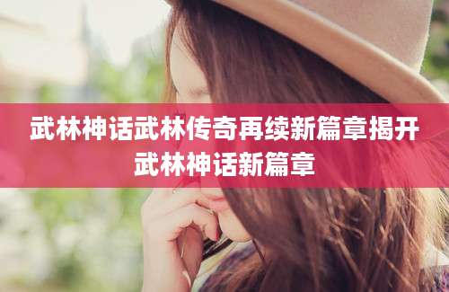 武林神话武林传奇再续新篇章揭开武林神话新篇章