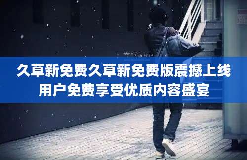 久草新免费久草新免费版震撼上线用户免费享受优质内容盛宴