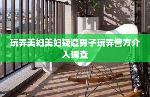 玩弄美妇美妇疑遭男子玩弄警方介入调查