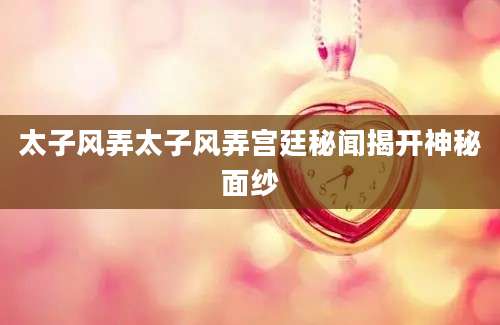 太子风弄太子风弄宫廷秘闻揭开神秘面纱